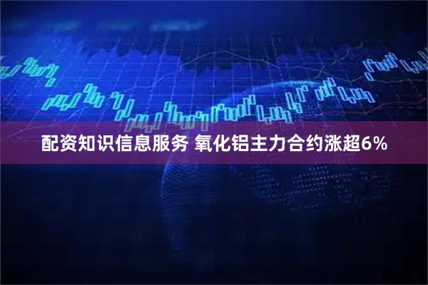 配资知识信息服务 氧化铝主力合约涨超6%