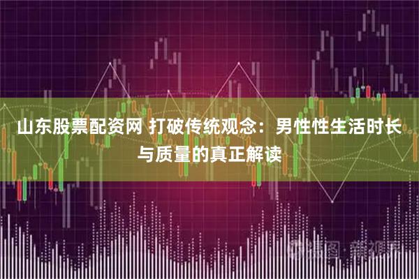 山东股票配资网 打破传统观念：男性性生活时长与质量的真正解读