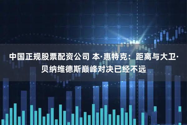 中国正规股票配资公司 本·惠特克：距离与大卫·贝纳维德斯巅峰对决已经不远