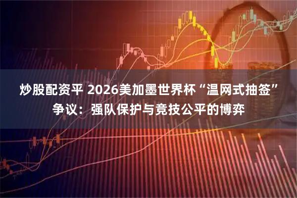 炒股配资平 2026美加墨世界杯“温网式抽签”争议：强队保护与竞技公平的博弈